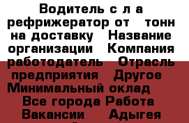 Водитель с л/а рефрижератор от 2 тонн на доставку › Название организации ­ Компания-работодатель › Отрасль предприятия ­ Другое › Минимальный оклад ­ 1 - Все города Работа » Вакансии   . Адыгея респ.,Адыгейск г.